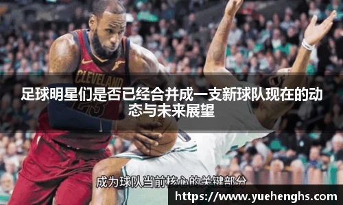 足球明星们是否已经合并成一支新球队现在的动态与未来展望